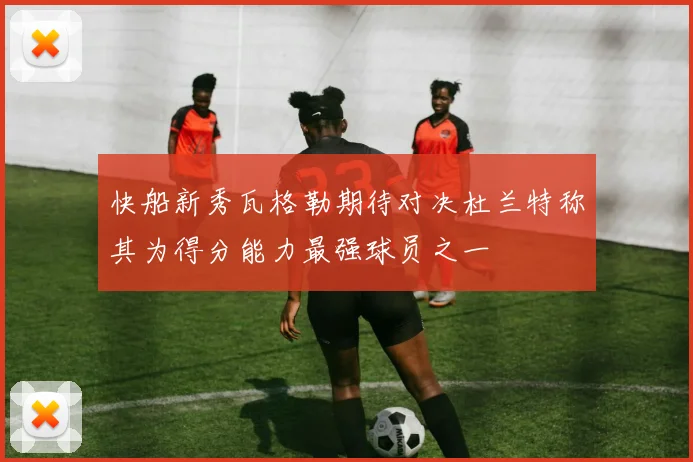 快船新秀瓦格勒期待对决杜兰特称其为得分能力最强球员之一