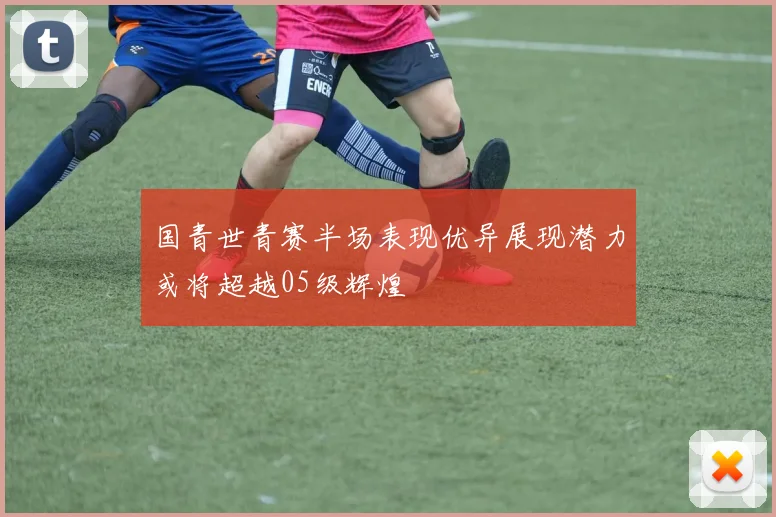 国青世青赛半场表现优异展现潜力或将超越05级辉煌