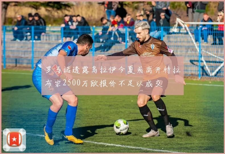罗马诺透露乌拉伊今夏或离开特拉布宗2500万欧报价不足以成交