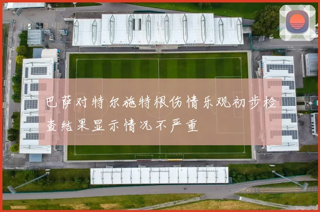 巴萨对特尔施特根伤情乐观初步检查结果显示情况不严重