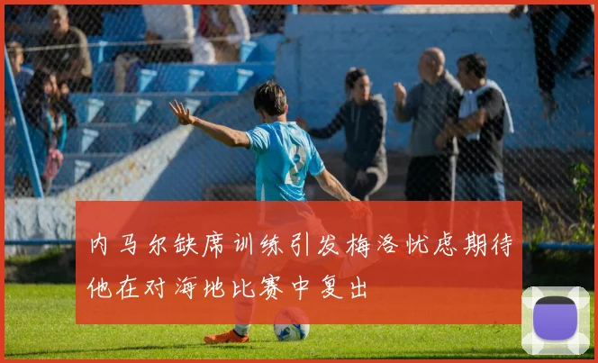 内马尔缺席训练引发梅洛忧虑期待他在对海地比赛中复出