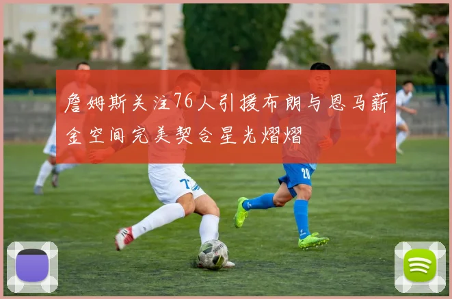 詹姆斯关注76人引援布朗与恩马薪金空间完美契合星光熠熠