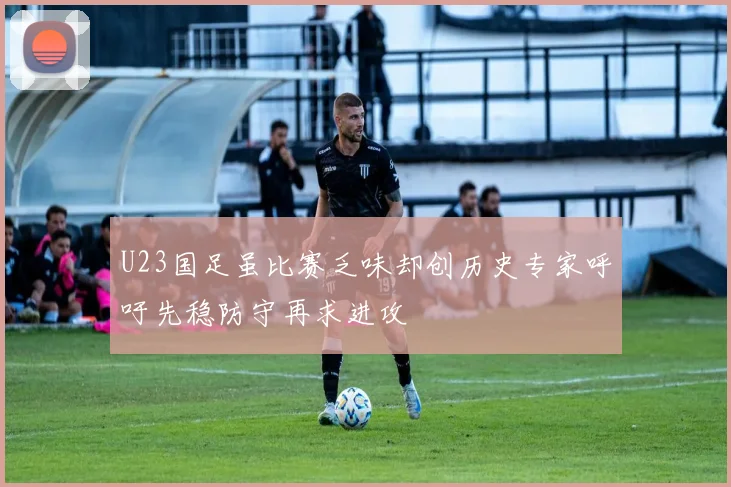U23国足虽比赛乏味却创历史专家呼吁先稳防守再求进攻