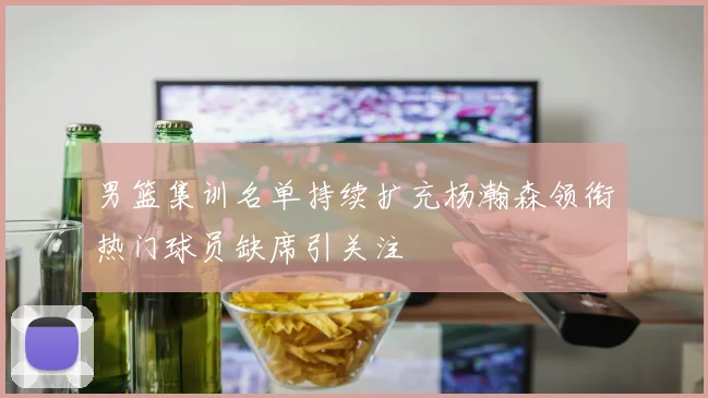男篮集训名单持续扩充杨瀚森领衔热门球员缺席引关注