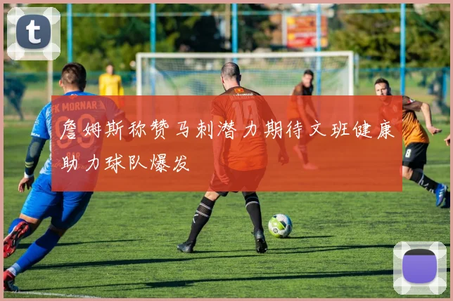 詹姆斯称赞马刺潜力期待文班健康助力球队爆发