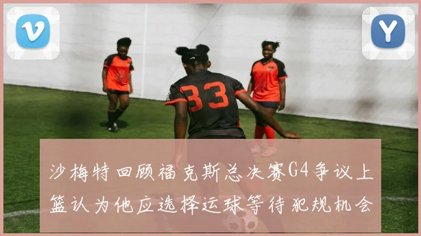 沙梅特回顾福克斯总决赛G4争议上篮认为他应选择运球等待犯规机会