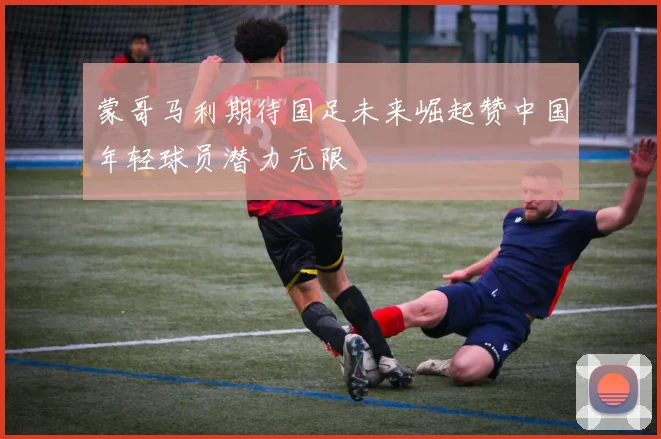 蒙哥马利期待国足未来崛起赞中国年轻球员潜力无限