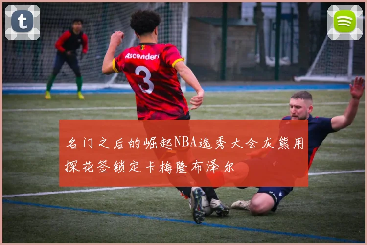名门之后的崛起NBA选秀大会灰熊用探花签锁定卡梅隆布泽尔