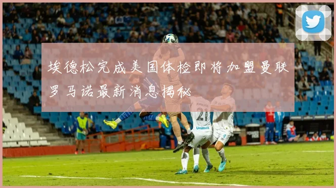 埃德松完成美国体检即将加盟曼联罗马诺最新消息揭秘