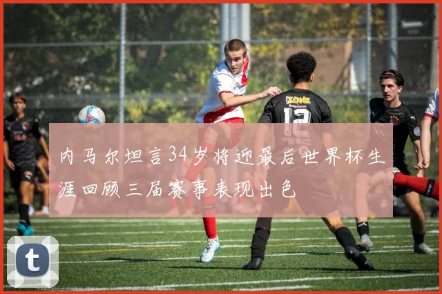 内马尔坦言34岁将迎最后世界杯生涯回顾三届赛事表现出色