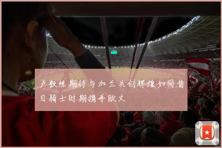 卢教练期待与加兰共创辉煌如同昔日骑士时期携手欧文