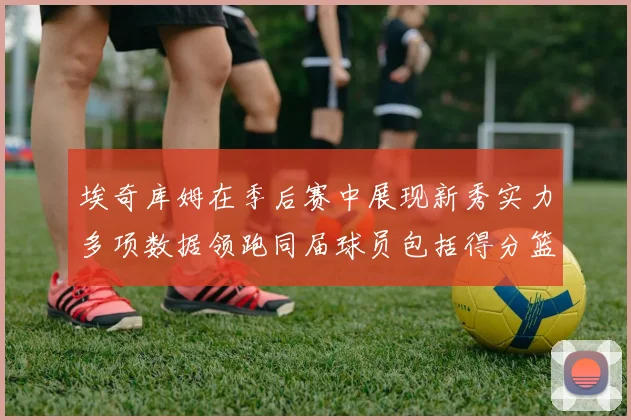 埃奇库姆在季后赛中展现新秀实力多项数据领跑同届球员包括得分篮板助攻抢断三分