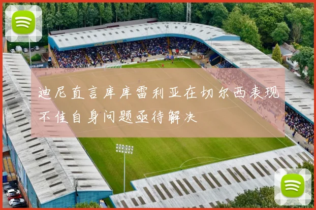 迪尼直言库库雷利亚在切尔西表现不佳自身问题亟待解决