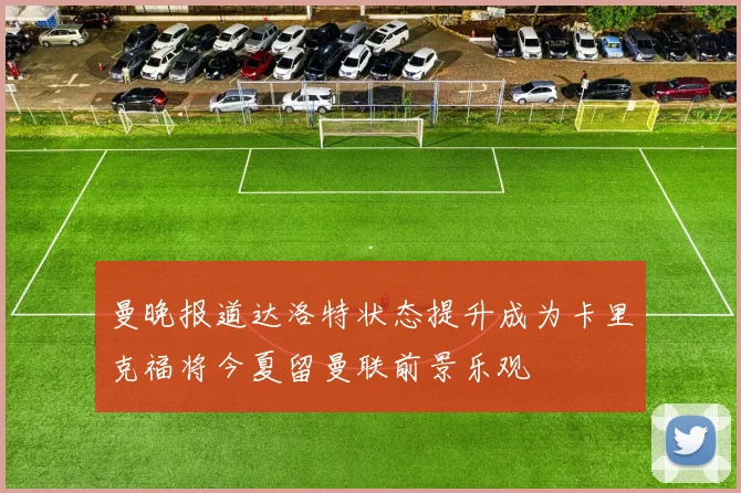 曼晚报道达洛特状态提升成为卡里克福将今夏留曼联前景乐观