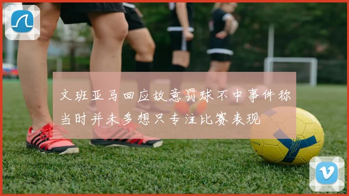 文班亚马回应故意罚球不中事件称当时并未多想只专注比赛表现