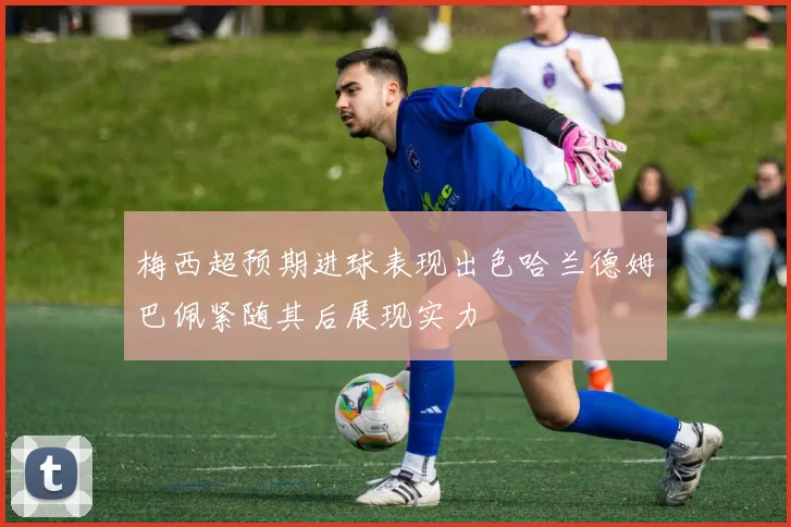 梅西超预期进球表现出色哈兰德姆巴佩紧随其后展现实力